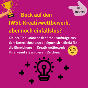 Bock auf den JWSL-Kreativwettbewerb, aber noch einfallslos? Kleiner Tipp: Manche der Arbeitsaufträge aus dem Unterrichtskonzept eignen sich direkt für die Einreichung im Kreativwettbewerb. Ihr erkennt sie an diesem Zeichen: Eine leuchtende Glühbirne ist umgeben von vielen kleinen Pluszeichen.