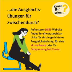 Kennt ihr schon die Ausgleichsübungen für zwischendurch? Auf unserer JWSL-Website findet ihr eine Auswahl an Links für ein zielgerichtetes Ausgleichstraining für eine aktive Pause oder für Entspannung bei Stress