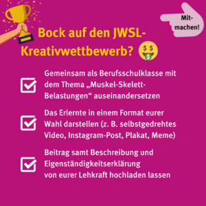 Bock auf den JWSL-Kreativwettbewerb? Gemeinsam als Berufsschulklasse mit dem Thema Muskel-Skelett-Belastungen auseinandersetzen, das Erlernte in einem Format eurer Wahl darstellen (zum Beispiel selbstgedrehtes Video, Instagram-Post, Meme oder Plakat), Beitrag samt Beschreibung und Eigenständigkeitserklärung von eurer Lehrkraft hochladen lassen