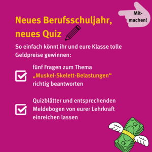 Mitmachen: neues Berufsschuljahr, neues Quiz. So einfach könnt ihr und eure Klasse tolle Geldpreise gewinnen: fünf Fragen zum Thema Muskel-Skelett-Belastungen beantworten, Quizblätter und entsprechenden Meldebogen von eurer Lehrkraft einreichen lassen