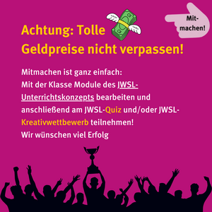 Achtung: Tolle Geldpreise nicht verpassen! Mitmachen ist ganz einfach: Mit der Klasse Module des Unterrichtskonzepts bearbeiten und anschließend am JWSL-Quiz und/oder JWSL-Kreativwettbewerb teilnehmen! Wir wünschen viel Erfolg.