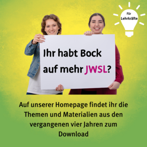 Für Lehrkräfte: Ihr habt Bock auf mehr JWSL? Auf unserer Homepage findet ihr die Themen und Materialien aus den vergangenen vier Jahren zum Download