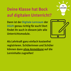 Für Lehrkräfte: Deine Klasse hat Bock auf digitalen Unterricht? Dann ist der Digitale Lernraum der DGUV genau richtig für euch! Dort findet ihr auch in diesem Jahr alle Unterrichtsmodule. Als Lehrkraft ganz einfach kostenfrei registrieren. Schülerinnen und Schüler können dann ohne Anmeldung auf die Lerninhalte zugreifen! Icon Tablet mit Stift 