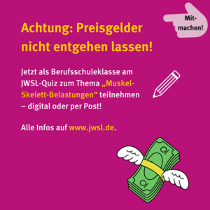 Mitmachen! Achtung: Preisgelder nicht entgehen lassen! Jetzt als Berufsschulklasse am JWSL-Quiz zum Thema "Muskel-Skelett-Belastungen" teilnehmen –  digital oder per Post! Alle Infos aus www.jwsl.de. Stift-Icon. Fliegender Geldbündel 