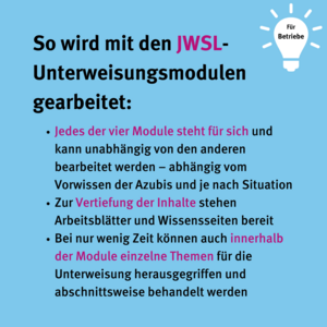 So wird mit den JWSL-Unterweisungsmodulen gearbeitet: Jedes der vier Module steht für sich und kann unabhängig von den anderen bearbeitet werden – abhängig vom Vorwissen der Azubis und je nach Situation. Zur Vertiefung der Inhalte stehen Arbeitsblätter und Wissensseiten bereit. Bei nur wenig Zeit können auch innerhalb der Module einzelne Themen für die Unterweisung herausgegriffen und abschnittsweise behandelt werden